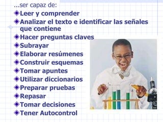 ...ser capaz de: Leer y comprender Analizar el texto e identificar las señales que contiene Hacer preguntas claves Subrayar Elaborar resúmenes Construir esquemas Tomar apuntes Utilizar diccionarios Preparar pruebas Repasar Tomar decisiones Tener Autocontrol 