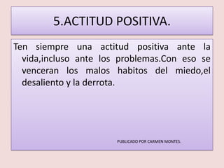 5.ACTITUD POSITIVA.
Ten siempre una actitud positiva ante la
  vida,incluso ante los problemas.Con eso se
  venceran los malos habitos del miedo,el
  desaliento y la derrota.




                       PUBLICADO POR CARMEN MONTES.
 