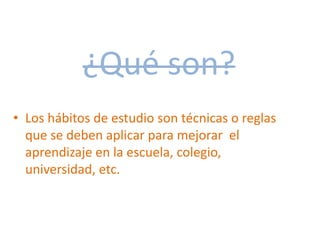 ¿Qué son?
• Los hábitos de estudio son técnicas o reglas
que se deben aplicar para mejorar el
aprendizaje en la escuela, colegio,
universidad, etc.
