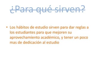 ¿Para qué sirven?
• Los hábitos de estudio sirven para dar reglas a
los estudiantes para que mejoren su
aprovechamiento académico, y tener un poco
mas de dedicación al estudio