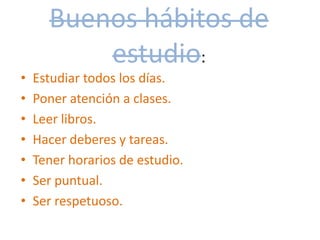 Buenos hábitos de
estudio:
• Estudiar todos los días.
• Poner atención a clases.
• Leer libros.
• Hacer deberes y tareas.
• Tener horarios de estudio.
• Ser puntual.
• Ser respetuoso.