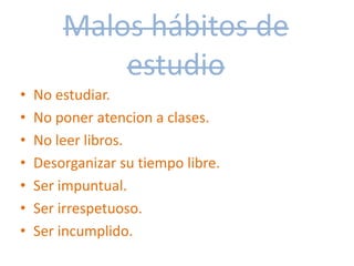 Malos hábitos de
estudio
• No estudiar.
• No poner atencion a clases.
• No leer libros.
• Desorganizar su tiempo libre.
• Ser impuntual.
• Ser irrespetuoso.
• Ser incumplido.