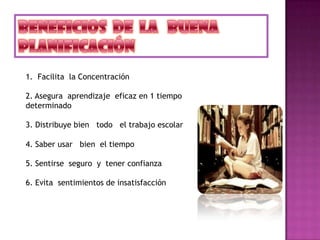 1. Facilita la Concentración
2. Asegura aprendizaje eficaz en 1 tiempo
determinado
3. Distribuye bien todo el trabajo escolar
4. Saber usar bien el tiempo
5. Sentirse seguro y tener confianza
6. Evita sentimientos de insatisfacción
 