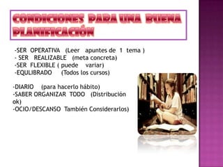 -SER OPERATIVA (Leer apuntes de 1 tema )
- SER REALIZABLE (meta concreta)
-SER FLEXIBLE ( puede variar)
-EQULIBRADO (Todos los cursos)
-DIARIO (para hacerlo hábito)
-SABER ORGANIZAR TODO (Distribución
ok)
-OCIO/DESCANSO También Considerarlos)
 