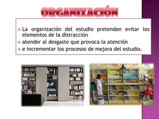  La organización del estudio pretenden evitar los
elementos de la distracción
 atender al desgaste que provoca la atención
 e incrementar los procesos de mejora del estudio.
 