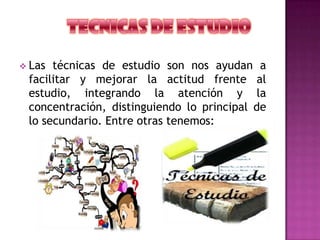  Las técnicas de estudio son nos ayudan a
facilitar y mejorar la actitud frente al
estudio, integrando la atención y la
concentración, distinguiendo lo principal de
lo secundario. Entre otras tenemos:
 