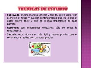  Subrayado: es una manera sencilla y rápida, exige seguir con
atención el texto y evaluar continuamente qué es lo que el
autor quiere decir y qué es lo más importante de cada
párrafo.
 Resumen: son anotaciones textuales; sólo se anota lo
fundamental.
 Síntesis: esta técnica es más ágil y menos precisa que el
resumen; se realiza con palabras propias.
 