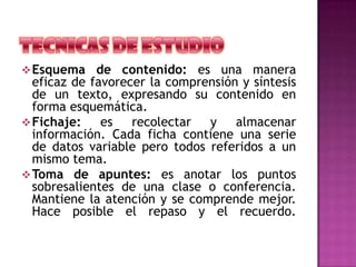 Esquema de contenido: es una manera
eficaz de favorecer la comprensión y síntesis
de un texto, expresando su contenido en
forma esquemática.
Fichaje: es recolectar y almacenar
información. Cada ficha contiene una serie
de datos variable pero todos referidos a un
mismo tema.
Toma de apuntes: es anotar los puntos
sobresalientes de una clase o conferencia.
Mantiene la atención y se comprende mejor.
Hace posible el repaso y el recuerdo.
 