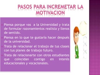  Piensa porque vas a la Universidad y trata
de formular razonamientos realista y llenos
de sentido.
 Piensa en lo que te gustaría hacer después
de la universidad.
 Trata de relacionar el trabajo de tus clases
con tus planes de trabajo futuro.
 Trata de relacionarte con otros estudiantes
que coincidan contigo en interés
educacionales y vocacionales.
 