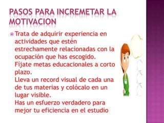 PASOS PARA INCREMETAR LA
MOTIVACION
 Trata de adquirir experiencia en
actividades que estén
estrechamente relacionadas con la
ocupación que has escogido.
Fíjate metas educacionales a corto
plazo.
Lleva un record visual de cada una
de tus materias y colócalo en un
lugar visible.
Has un esfuerzo verdadero para
mejor tu eficiencia en el estudio
 