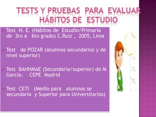  Test H. E. (Hábitos de Estudio/Primaria
de 3ro a 6to grado) C.Ruiz , 2005, Lima
 Test de POZAR (alumnos secundarios y de
nivel superior)
 Test BAHHMAE (Secundaria/superior) de M
García. CEPE Madrid
 Test CETI (Medio para alumnos se
secundaria y Superior para Universitarios)
 
