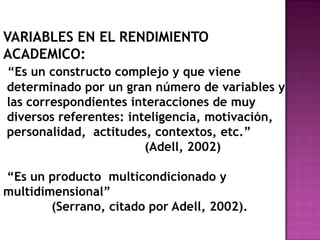 VARIABLES EN EL RENDIMIENTO
ACADEMICO:
“Es un constructo complejo y que viene
determinado por un gran número de variables y
las correspondientes interacciones de muy
diversos referentes: inteligencia, motivación,
personalidad, actitudes, contextos, etc.”
(Adell, 2002)
“Es un producto multicondicionado y
multidimensional”
(Serrano, citado por Adell, 2002).
 