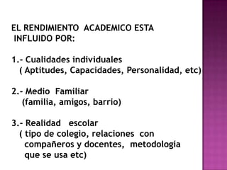 EL RENDIMIENTO ACADEMICO ESTA
INFLUIDO POR:
1.- Cualidades individuales
( Aptitudes, Capacidades, Personalidad, etc)
2.- Medio Familiar
(familia, amigos, barrio)
3.- Realidad escolar
( tipo de colegio, relaciones con
compañeros y docentes, metodología
que se usa etc)
 