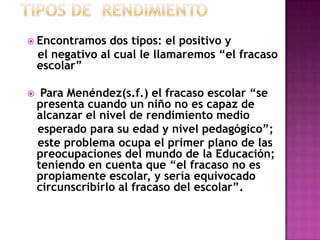 Encontramos dos tipos: el positivo y
el negativo al cual le llamaremos “el fracaso
escolar”
 Para Menéndez(s.f.) el fracaso escolar “se
presenta cuando un niño no es capaz de
alcanzar el nivel de rendimiento medio
esperado para su edad y nivel pedagógico”;
este problema ocupa el primer plano de las
preocupaciones del mundo de la Educación;
teniendo en cuenta que “el fracaso no es
propiamente escolar, y sería equivocado
circunscribirlo al fracaso del escolar”.
 