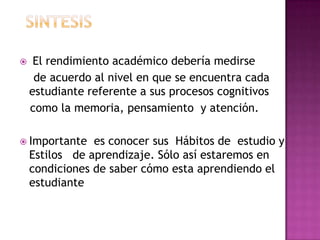  El rendimiento académico debería medirse
de acuerdo al nivel en que se encuentra cada
estudiante referente a sus procesos cognitivos
como la memoria, pensamiento y atención.
 Importante es conocer sus Hábitos de estudio y
Estilos de aprendizaje. Sólo así estaremos en
condiciones de saber cómo esta aprendiendo el
estudiante
 