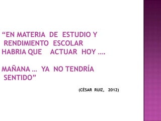 “EN MATERIA DE ESTUDIO Y
RENDIMIENTO ESCOLAR
HABRIA QUE ACTUAR HOY ….
MAÑANA … YA NO TENDRÍA
SENTIDO”
(CÈSAR RUIZ, 2012)
 