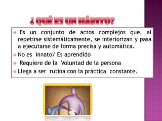  Es un conjunto de actos complejos que, al
repetirse sistemáticamente, se interiorizan y pasa
a ejecutarse de forma precisa y automática.
 No es innato/ Es aprendido
 Requiere de la Voluntad de la persona
 Llega a ser rutina con la práctica constante.
 