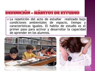  La repetición del acto de estudiar realizado bajo
condiciones ambientales de espacio, tiempo y
características iguales. El habito de estudio es el
primer paso para activar y desarrollar la capacidad
de aprender en los alumnos.
 