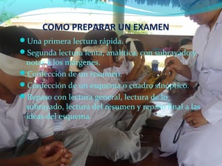 Una primera lectura rápida.
Segunda lectura lenta, analítica, con subrayado y
notas a los márgenes.
Confección de un resumen.
Confección de un esquema o cuadro sinóptico.
Repaso con lectura general, lectura de lo
subrayado, lectura del resumen y repaso final a las
ideas del esquema.
COMO PREPARAR UN EXAMEN
 