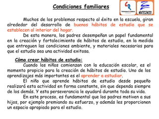 Muchos de los problemas respecto al éxito en la escuela, giran
alrededor del desarrollo de buenos hábitos de estudio que se
establecen al interior del hogar.
De esta manera, los padres desempeñan un papel fundamental
en la creación y fortalecimiento de hábitos de estudio, en la medida
que entreguen las condiciones ambiente, y materiales necesarios para
que el estudio sea una actividad exitosa.
Cómo crear hábitos de estudio:
Cuando los niños comienzan con la educación escolar, es el
momento propicio para la creación de hábitos de estudio. Uno de los
aprendizajes más importantes es el aprender a estudiar.
El niño que aprende hábitos de estudio desde pequeño
realizará esta actividad en forma constante, sin que dependa siempre
de los demás. Y esta perseverancia le ayudará durante toda su vida.
En este proceso, es fundamental que los padres motiven a sus
hijos, por ejemplo premiando su esfuerzo, y además les proporcionen
un espacio apropiado para el estudio.
Condiciones familiares
 