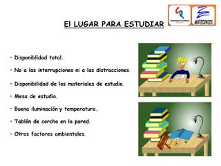 El LUGAR PARA ESTUDIAR
• Disponibilidad de los materiales de estudio.
• Mesa de estudio.
• Buena iluminación y temperatura.
• Tablón de corcho en la pared.
• Otros factores ambientales.
• Disponiblidad total.
• No a las interrupciones ni a las distracciones.
 