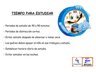 TIEMPO PARA ESTUDIAR
• Periodos de estudio de 45 a 90 minutos
• Períodos de distracción cortos.
• Evitar estudio después de almorzar o tomar once.
• Los padres deben apoyar al niño en sus trabajos y estudio.
• Establecer horario diario de estudio.
• Evitar estudiar en las noches.
 