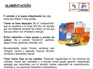 ALIMENTACIÓN
El estudio y la buena alimentación son dos
cosas que deben ir muy unidas.
• Tomar un buen desayuno: Es el "combustible"
que se quemará a lo largo del día, da energía
por las mañanas durante las clases, en las que
hay que estar con vitalidad y energía.
• Evitar alimentos a base grasas y exceso de
azúcar. No a comida “chatarra”, galletas,
papas fritas, golosinas, bebidas, etc.
• Recomendable comer frutas, verduras, pan
integral, carnes y pescado, huevos, lácteos,
cereales y abundante líquido.
• Tener horas fijas en las comidas. Fomentar regularidad en los horarios de
comidas. Comer por ansiedad y a muchas horas puede generar digestiones
pesadas que mezcladas con el estudio restan capacidad de concentración,
vitalidad y, en ocasiones fomentan la somnolencia.
 