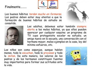 Los adultos, debemos estar también siempre
alerta a los malos hábitos, ya que ellos pueden
aparecer por cualquier esquina: un programa de
TV cuyo protagonista escolar no estudia; un
amigo nuevo en la escuela, una conversación con el
hermano mayor, malos ejemplos en la casa, ley del
mínimo esfuerzo, etc.
Finalmente………
Los buenos hábitos tardan mucho en formarse.
Los padres deben estar muy atentos a que la
formación de buenos hábitos de estudio se
consolide.
Los niños son como esponjas, aunque hablen
menos, todo lo escuchan, todo lo procesan y todo
lo imitan. De esta manera, los valores de los
padres y de los hermanos constituyen fuentes
muy importantes para formar sus actitudes ante
la vida.
 
