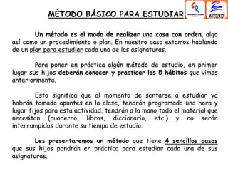 MÉTODO BÁSICO PARA ESTUDIAR
Un método es el modo de realizar una cosa con orden, algo
así como un procedimiento o plan. En nuestro caso estamos hablando
de un plan para estudiar cada una de las asignaturas.
Para poner en práctica algún método de estudio, en primer
lugar sus hijos deberán conocer y practicar los 5 hábitos que vimos
anteriormente.
Esto significa que al momento de sentarse a estudiar ya
habrán tomado apuntes en la clase, tendrán programada una hora y
lugar fijos para esta actividad, tendrán a la mano todo el material que
necesitan (cuaderno, libros, diccionario, etc.) y no serán
interrumpidos durante su tiempo de estudio.
Les presentaremos un método que tiene 4 sencillos pasos
que sus hijos pondrán en práctica para estudiar cada una de sus
asignaturas.
 