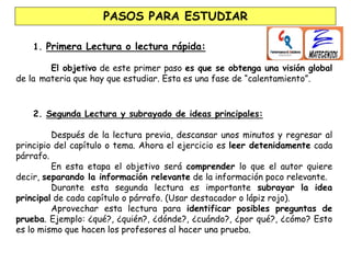 1. Primera Lectura o lectura rápida:
El objetivo de este primer paso es que se obtenga una visión global
de la materia que hay que estudiar. Esta es una fase de “calentamiento”.
2. Segunda Lectura y subrayado de ideas principales:
Después de la lectura previa, descansar unos minutos y regresar al
principio del capítulo o tema. Ahora el ejercicio es leer detenidamente cada
párrafo.
En esta etapa el objetivo será comprender lo que el autor quiere
decir, separando la información relevante de la información poco relevante.
Durante esta segunda lectura es importante subrayar la idea
principal de cada capítulo o párrafo. (Usar destacador o lápiz rojo).
Aprovechar esta lectura para identificar posibles preguntas de
prueba. Ejemplo: ¿qué?, ¿quién?, ¿dónde?, ¿cuándo?, ¿por qué?, ¿cómo? Esto
es lo mismo que hacen los profesores al hacer una prueba.
PASOS PARA ESTUDIAR
 