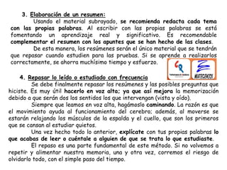 3. Elaboración de un resumen:
Usando el material subrayado, se recomienda redacta cada tema
con las propias palabras. Al escribir con las propias palabras se está
fomentando un aprendizaje real y significativo. Es recomendable
complementar el resumen con los apuntes que se han hecho de las clases.
De esta manera, los resúmenes serán el único material que se tendrán
que repasar cuando estudien para las pruebas. Si se aprende a realizarlos
correctamente, se ahorra muchísimo tiempo y esfuerzo.
4. Repasar lo leído o estudiado con frecuencia
Se debe finalmente repasar los resúmenes y las posibles preguntas que
hiciste. Es muy útil hacerlo en voz alta; ya que así mejora la memorización
debido a que serán dos los sentidos los que intervengan (vista y oído).
Siempre que leamos en voz alta, hagámoslo caminando. La razón es que
el movimiento ayuda al funcionamiento del cerebro; además, al moverse se
estarán relajando los músculos de la espalda y el cuello, que son los primeros
que se cansan al estudiar quietos.
Una vez hecho todo lo anterior, explícate con tus propias palabras lo
que acabas de leer o cuéntale a alguien de que se trata lo que estudiaste.
El repaso es una parte fundamental de este método. Si no volvemos a
repetir y alimentar nuestra memoria, una y otra vez, corremos el riesgo de
olvidarlo todo, con el simple paso del tiempo.
 