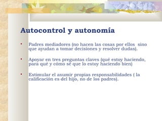 Autocontrol y autonomía


Padres mediadores (no hacen las cosas por ellos sino
que ayudan a tomar decisiones y resolver dudas).



Apoyar en tres preguntas claves (qué estoy haciendo,
para qué y cómo sé que lo estoy haciendo bien)



Estimular el asumir propias responsabilidades ( la
calificación es del hijo, no de los padres).

 

 