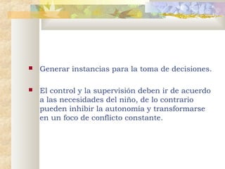 

Generar instancias para la toma de decisiones.



El control y la supervisión deben ir de acuerdo
a las necesidades del niño, de lo contrario
pueden inhibir la autonomía y transformarse
en un foco de conflicto constante.

 