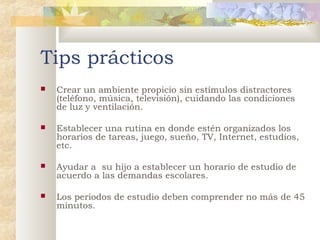Tips prácticos


Crear un ambiente propicio sin estímulos distractores
(teléfono, música, televisión), cuidando las condiciones
de luz y ventilación.



Establecer una rutina en donde estén organizados los
horarios de tareas, juego, sueño, TV, Internet, estudios,
etc.



Ayudar a su hijo a establecer un horario de estudio de
acuerdo a las demandas escolares.



Los periodos de estudio deben comprender no más de 45
minutos.

 