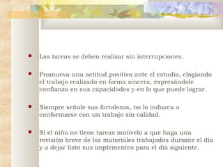 

Las tareas se deben realizar sin interrupciones.



Promueva una actitud positiva ante el estudio, elogiando
el trabajo realizado en forma sincera, expresándole
confianza en sus capacidades y en lo que puede lograr.



Siempre señale sus fortalezas, no lo induzca a
conformarse con un trabajo sin calidad.



Si el niño no tiene tareas motívelo a que haga una
revisión breve de los materiales trabajados durante el día
y a dejar listo sus implementos para el día siguiente.

 