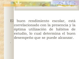 El buen rendimiento escolar, está
correlacionado con la presencia y la
óptima utilización de hábitos de
estudio, lo cual determina el buen
desempeño que se puede alcanzar.
.

 
