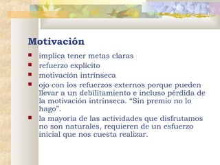 Motivación
implica tener metas claras
 refuerzo explícito
 motivación intrínseca
 ojo con los refuerzos externos porque pueden
llevar a un debilitamiento e incluso pérdida de
la motivación intrínseca. “Sin premio no lo
hago”.
 la mayoría de las actividades que disfrutamos
no son naturales, requieren de un esfuerzo
inicial que nos cuesta realizar.
       


 