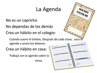 La Agenda
No es un capricho
No dependas de los demás
Crea un hábito en el colegio:
Cuando suene el timbre, Después de cada clase, saca la
agenda y anota los deberes
Crea un hábito en casa:
Trabaja con la agenda sobre la
mesa.
 