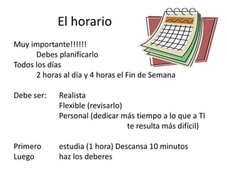 El horario
Muy importante!!!!!!
Debes planificarlo
Todos los días
2 horas al día y 4 horas el Fin de Semana
Debe ser: Realista
Flexible (revisarlo)
Personal (dedicar más tiempo a lo que a TI
te resulta más difícil)
Primero estudia (1 hora) Descansa 10 minutos
Luego haz los deberes
 
