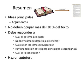 Resumen
• Ideas principales
– Argumentos
• No deben ocupar más del 20 % del texto
• Debe responder a
• Cuál es el tema principal?
• Dónde y cómo se desarrolla este tema?
• Cuáles son los temas secundarios?
• Hay una relación entre ideas principales y secundarias?
• Cuál es la conclusión?
• Haz un autotest
 
