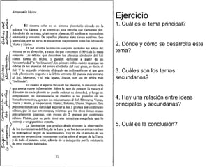 Ejercicio
1. Cuál es el tema principal?
2. Dónde y cómo se desarrolla este
tema?
3. Cuáles son los temas
secundarios?
4. Hay una relación entre ideas
principales y secundarias?
5. Cuál es la conclusión?
 