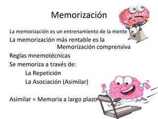Memorización
La memorización es un entrenamiento de la mente
La memorización más rentable es la
Memorización comprensiva
Reglas mnemotécnicas
Se memoriza a través de:
La Repetición
La Asociación (Asimilar)
Asimilar = Memoria a largo plazo
 