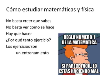 Cómo estudiar matemáticas y física
No basta creer que sabes
No basta ver como se hace
Hay que hacer
¿Por qué tanto ejercicio?
Los ejercicios son
un entrenamiento
 
