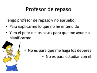 Profesor de repaso
Tengo profesor de repaso y no apruebo:
• Para explicarme lo que no he entendido
• Y en el peor de los casos para que me ayude a
planificarme.
• No es para que me haga los deberes
• No es para estudiar con él
 