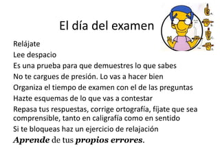 El día del examen
Relájate
Lee despacio
Es una prueba para que demuestres lo que sabes
No te cargues de presión. Lo vas a hacer bien
Organiza el tiempo de examen con el de las preguntas
Hazte esquemas de lo que vas a contestar
Repasa tus respuestas, corrige ortografía, fíjate que sea
comprensible, tanto en caligrafía como en sentido
Si te bloqueas haz un ejercicio de relajación
Aprende de tus propios errores.
 