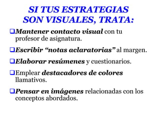 SI TUS ESTRATEGIAS
SON VISUALES, TRATA:
Mantener contacto visual con tu
profesor de asignatura.
Escribir “notas aclaratorias” al margen.
Elaborar resúmenes y cuestionarios.
Emplear destacadores de colores
llamativos.
Pensar en imágenes relacionadas con los
conceptos abordados.
 
