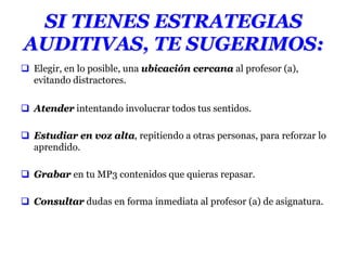 SI TIENES ESTRATEGIAS
AUDITIVAS, TE SUGERIMOS:
 Elegir, en lo posible, una ubicación cercana al profesor (a),
evitando distractores.
 Atender intentando involucrar todos tus sentidos.
 Estudiar en voz alta, repitiendo a otras personas, para reforzar lo
aprendido.
 Grabar en tu MP3 contenidos que quieras repasar.
 Consultar dudas en forma inmediata al profesor (a) de asignatura.
 