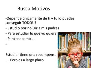 Busca Motivos
-Depende únicamente de ti y tu lo puedes
conseguir TODO!!!
- Estudio por no Oír a mis padres
- Para estudiar lo que yo quiera
- Para ser como …
- …
Estudiar tiene una recompensa
… Pero es a largo plazo
 
