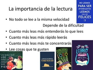 La importancia de la lectura
• No todo se lee a la misma velocidad
Depende de la dificultad
• Cuanto más leas más entenderás lo que lees
• Cuanto más leas más rápido leerás
• Cuanto más leas más te concentrarás
• Lee cosas que te gusten
 