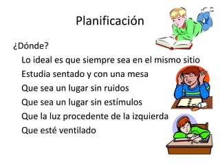 Planificación
¿Dónde?
Lo ideal es que siempre sea en el mismo sitio
Estudia sentado y con una mesa
Que sea un lugar sin ruidos
Que sea un lugar sin estímulos
Que la luz procedente de la izquierda
Que esté ventilado
 